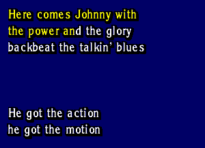 Here comes Johnny with
the poweI and the glory
backbeat the talkin' blues

He got the action
he got the motion