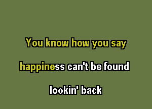 You know how you say

happiness can't be found

lookin' back