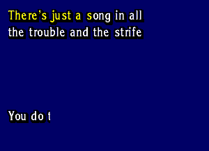 There's just a song in all
the trouble and the strife

You do t