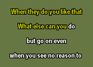 When they do you like that

What else can you do
but go on even

when you see no reason to