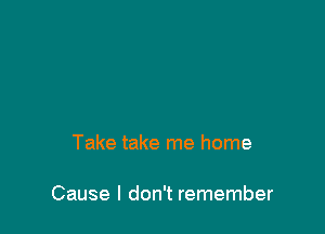 Take take me home

Cause I don't remember