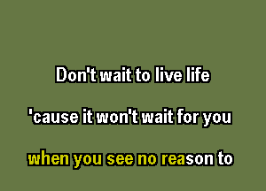 Don't wait to live life

'cause it won't wait for you

when you see no reason to