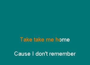 Take take me home

Cause I don't remember