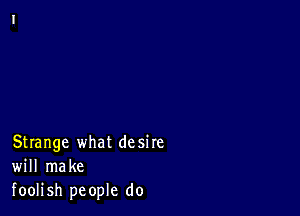 Strange what desire
will make
foolish people do