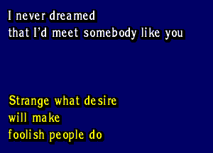 Inever dIeamcd
that I'd meet somebody like you

Strange what desire
will make
foolish people do