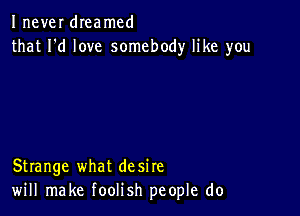 Inever dIeamcd
that I'd love somebody like you

Strange what desire
will make foolish people do