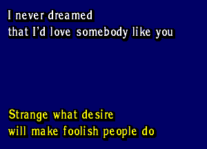 Inever dIeamcd
that I'd love somebody like you

Strange what desire
will make foolish people do