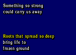 Something so strong
could cany us away

Roots that spread so deep
bring life to
frozen ground