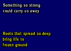 Something so strong
could cany us away

Roots that spread so deep
bring life to
frozen ground