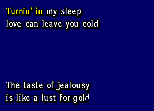 Turnin' in my sleep
love can leave you cold

The taste of jealousy
is like a lust for gold