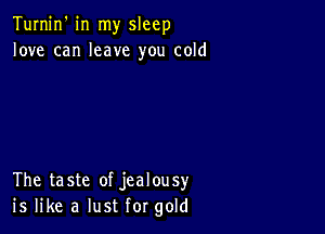 Turnin' in my sleep
love can leave you cold

The taste of jealousy
is like a lust for gold