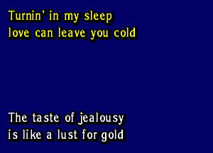 Turnin' in my sleep
love can leave you cold

The taste of jealousy
is like a lust for gold