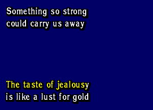 Something so strong
could cany us away

The taste of jealousy
is like a lust for gold