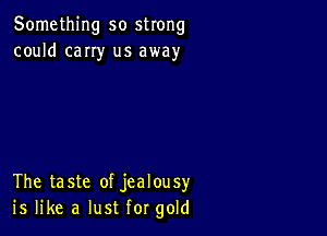 Something so strong
could cany us away

The taste of jealousy
is like a lust for gold