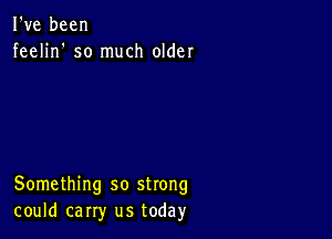 I've been
feelin' so much older

Something so strong
could carry us today