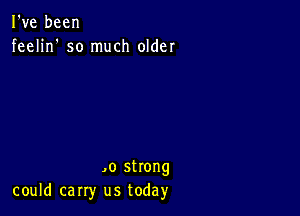 I've been
feelin' so much older

,0 strong
could carry us today