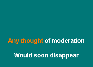 Any thought of moderation

Would soon disappear