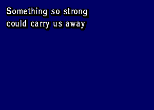 Something so strong
could cany us away