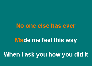 No one else has ever

Made me feel this way

When I ask you how you did it