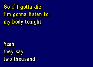 So if I gotta die
IWn gonna Hsten to
rny body tonight

Yeah
they say
two thousand