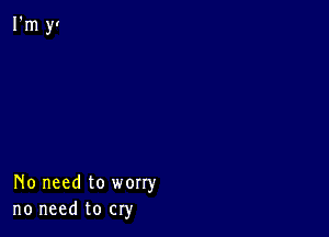 No need to worry
no need to cry