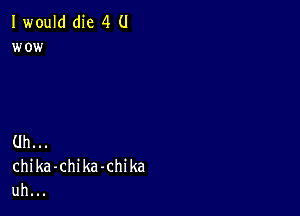 I would(he 4 U
wo i

Uh.
chika-chika-chika
uh.