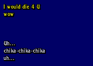 I would(he 4 U
wo i

Uh.
chika-chika-chika
uh.