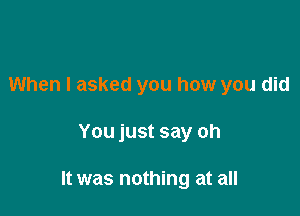 When I asked you how you did

You just say oh

It was nothing at all