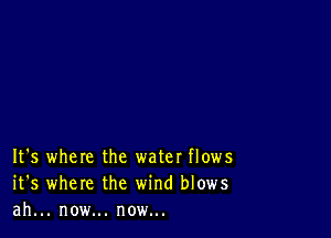 It's where the water flows
it's where the wind blows
ah... now... now...