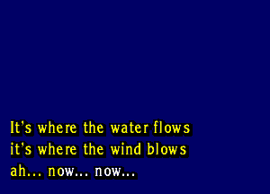 It's where the water flows
it's where the wind blows
ah... now... now...