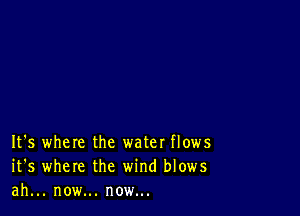 It's where the water flows
it's where the wind blows
ah... now... now...