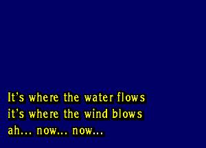 It's where the water flows
it's where the wind blows
ah... now... now...