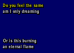 Do you feel the same
am I only dIeaming

Or is this burning
an eternal flame