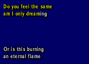 Do you feel the same
am I only dIeaming

Or is this burning
an eternal flame