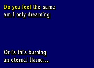 Do you feel the same
am I only dIeaming

Or is this burning
an eternal flame...