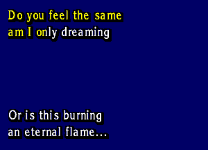 Do you feel the same
am I only dIeaming

Or is this burning
an eternal flame...