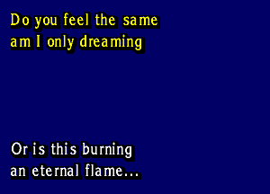 Do you feel the same
am I only dIeaming

Or is this burning
an eternal flame...