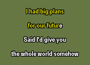 I had big plans

for our future

Said I'd give you

the whole world somehow