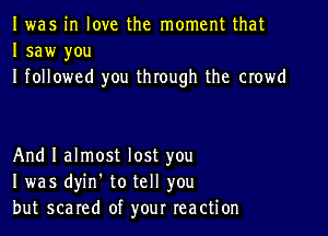 I was in love the moment that
I saw you
I followed you through the crowd

And I almost lost you
I was dyin. to tell you
but scared of your reaction