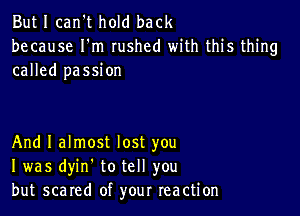 But I can't hold back
because I'm rushed with this thing
called passion

And I almost lost you
I was dyin. to tell you
but scared of your reaction