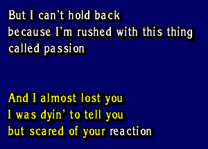 But I can't hold back
because I'm rushed with this thing
called passion

And I almost lost you
I was dyin. to tell you
but scared of your reaction