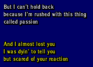 But I can't hold back
because I'm rushed with this thing
called passion

And I almost lost you
I was dyin. to tell you
but scared of your reaction