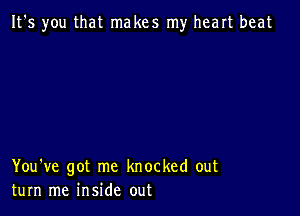 It's you that makes my heart beat

You've got me knocked out
turn me inside out