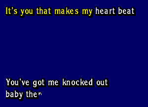 It's you that makes my heart beat

You've got me knocked out
baby the