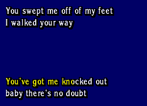 You swept me off of my feet
I walked your way

You've got me knocked out
baby there s no doubt