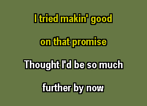 ltried makin' good

on that promise

Thought I'd be so much

further by now