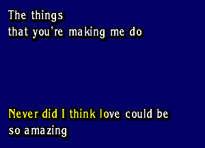 The things
that you'Ie making me do

Never did I think love could be
so amazing