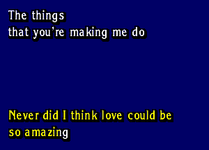 The things
that you'Ie making me do

Never did I think love could be
so amazing