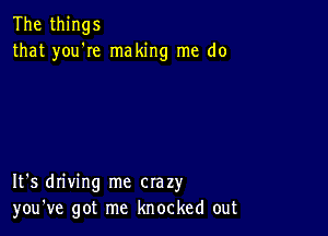 The things
that you'Ie making me do

It's driving me crazy
you've got me knocked out