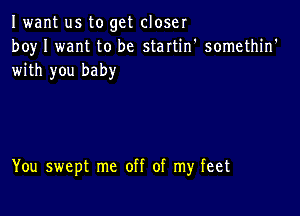 Iwant us to get closer
boy I want to be startin' somethin'
with you baby

You swept me off of my feet